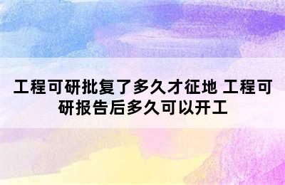 工程可研批复了多久才征地 工程可研报告后多久可以开工